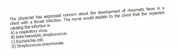 The physician has expressed concern about the development of rheumatic fever in a client with a throat infection. The nurse would explain to the client that the organism causing the infection is
A) a respiratory virus.
B) beta-hemolytic streptococcus.
C) Escherichia coli.
D) Streptococcus pneumoniae.