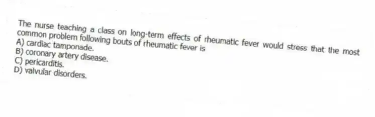 The nurse teaching a class on long-term effects of rheumatic fever would stress that the most common problem following bouts of rheumatic fever is
A) cardiac tamponade.
B) coronary artery disease.
C) pericarditis.
D) valvular disorders.