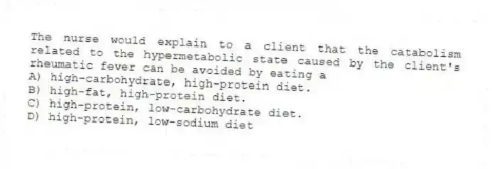 The nurse would explain to a client that the catabolism related to the hypermetabolic state caused by the client's rheumatic fever can be avoided by eating a
A) high-carbohydrate, high-protein diet.
B) high-fat, high-protein diet.
C) high-protein, low-carbohydrate diet.
D) high-protein, low-sodium diet