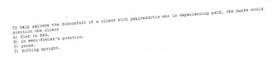 To help relieve the discomfort of a client with pericarditis who is experiencing pain, the nurse would position the client
A) flat in bed.
B) in semi-Fowler's position.
C) prone.
D) sitting upright.