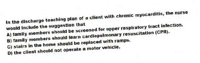 In the discharge teaching plan of a client with chronic myocarditis, the nurse would include the suggestion that
A) family members should be screened for upper respiratory tract infection.
B) family members should learn cardiopulmonary resuscitation (CPR).
C) stairs in the home should be replaced with ramps.
D) the client should not operate a motor vehicle.