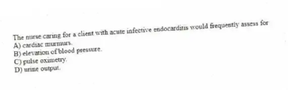 The nurse caring for a client with acute infective endocarditis would frequently assess for
A) cardiac murmurs.
B) elevation of blood pressure.
C) pulse oximetry.
D) urine output.