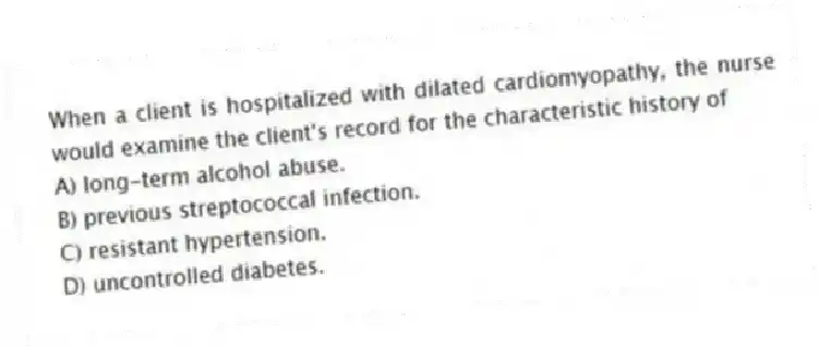 When a client is hospitalized with dilated cardiomyopathy, the nurse would examine the client's record for the characteristic history of
A) long-term alcohol abuse.
B) previous streptococcal infection.
C) resistant hypertension.
D) uncontrolled diabetes.