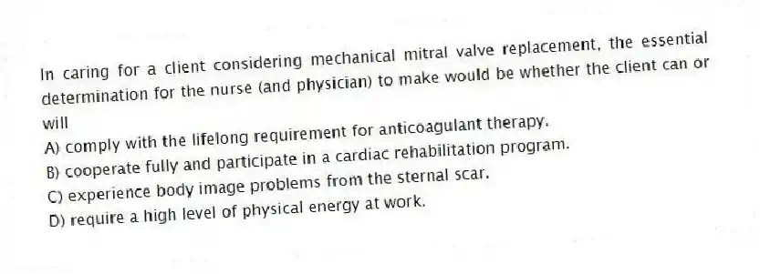 In caring for a client considering mechanical mitral valve replacement, the essential determination for the nurse (and physician) to make would be whether the client can or will
A) comply with the lifelong requirement for anticoagulant therapy.
B) cooperate fully and participate in a cardiac rehabilitation program.
C) experience body image problems from the sternal scar.
D) require a high level of physical energy at work.