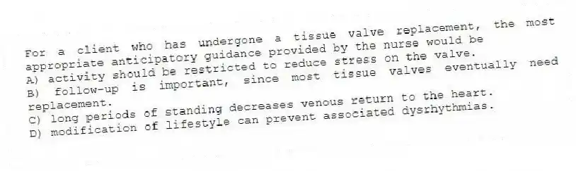 For a client who has undergone a tissue valve replacement, the most appropriate anticipatory guidance provided by the nurse would be
A) activity should be restricted to reduce stress on the valve.
B) follow-up is important, since most tissue valves eventually need replacement.
C) long periods of standing decreases venous return to the heart.
D) modification of lifestyle can prevent associated dysrhythmias.
