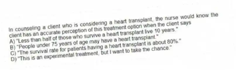 In counseling a client who is considering a heart transplant, the nurse would know the client has an accurate perception of this treatment option when the client says
A) "Less than half of those who survive a heart transplant live 10 years."
B) "People under 75 years of age may have a heart transplant."
C) "The survival rate for patients having a heart transplant is about 80%."
D) "This is an experimental treatment, but I want to take the chance."