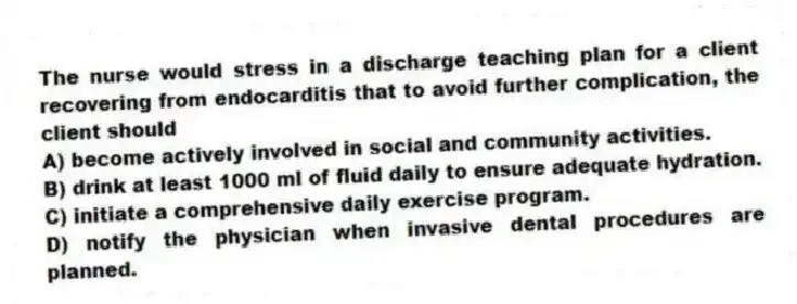 The nurse would stress in a discharge teaching plan for a client recovering from endocarditis that to avoid further complication, the client should
A) become actively involved in social and community activities.
B) drink at least 1000 ml of fluid daily to ensure adequate hydration.
C) initiate a comprehensive daily exercise program.
D) notify the physician when invasive dental procedures are planned.