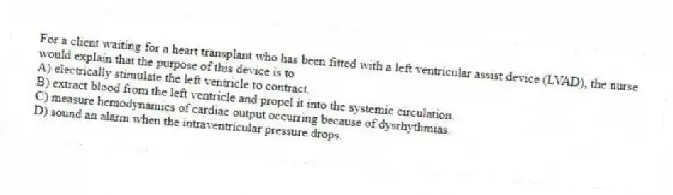 For a client waiting for a heart transplant who has been fitted with a left ventricular assist device (LVAD), the nurse would explain that the purpose of this device is to
A) electrically stimulate the left ventricle to contract.
B) extract blood from the left ventricle and propel it into the systemic circulation.
C) measure hemodynamics of cardiac output occurring because of dysrhythmias.
D) sound an alarm when the intraventricular pressure drops.