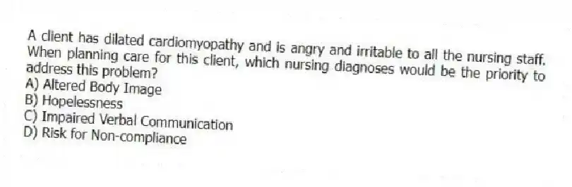 A client has dilated cardiomyopathy and is angry and irritable to all the nursing staff. When planning care for this client, which nursing diagnoses would be the priority to address this problem?
A) Altered Body Image
B) Hopelessness
C) Impaired Verbal Communication
D) Risk for Non-compliance