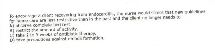 To encourage a client recovering from endocarditis, the nurse would stress that new guidelines for home care are less restrictive than in the past and the client no longer needs to
A) observe complete bed rest.
B) restrict the amount of activity.
C) take 2 to 5 weeks of antibiotic therapy.
D) take precautions against emboli formation.