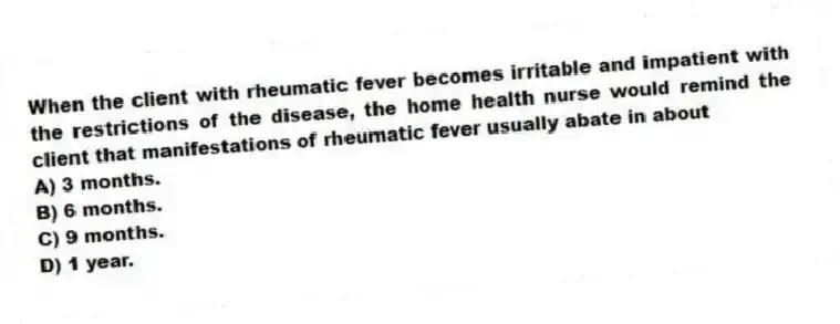 When the client with rheumatic fever becomes irritable and impatient with the restrictions of the disease, the home health nurse would remind the client that manifestations of rheumatic fever usually abate in about
A) 3 months.
B) 6 months.
C) 9 months.
D) 1 year.