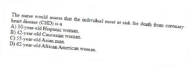 The nurse would assess that the individual most at risk for death from coronary heart disease (CHD) is a
A) 30-year-old Hispanic woman.
B) 42-year-old Caucasian woman.
C) 55-year-old Asian man.
D) 62-year-old African American woman.