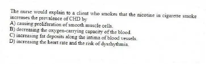 The nurse would explain to a client who smokes that the nicotine in cigarette smoke increases the prevalence of CHD by
A) causing proliferation of smooth muscle cells.
B) decreasing the oxygen-carrying capacity of the blood.
C) increasing fat deposits along the intima of blood vessels.
D) increasing the heart rate and the risk of dysrhythmia.