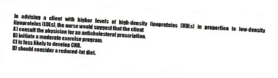 In advising a client with higher levels of high-density lipoproteins (HDLs) in proportion to low-density lipoproteins (LDLs), the nurse would suggest that the client
A) consult the physician for an anticholesterol prescription.
B) initiate a moderate exercise program.
C) is less likely to develop CHD.
D) should consider a reduced-fat diet.