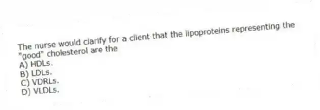 The nurse would clarify for a client that the lipoproteins representing the "good" cholesterol are the
A) HDLs.
B) LDLs.
C) VDRLs.
D) VLDLs.