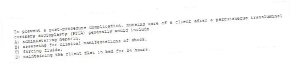 To prevent a post-procedure complication, nursing care of a client after a percutaneous transluminal coronary angioplasty (PTCA) generally would include
A) administering heparin.
B) assessing for clinical manifestations of shock.
C) forcing fluids.
D) maintaining the client flat in bed for 24 hours.