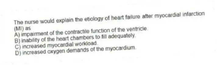 The nurse would explain the etiology of heart failure after myocardial infarction (MI) as
A) impairment of the contractile function of the ventricle.
B) inability of the heart chambers to fill adequately.
C) increased myocardial workload.
D) increased oxygen demands of the myocardium.