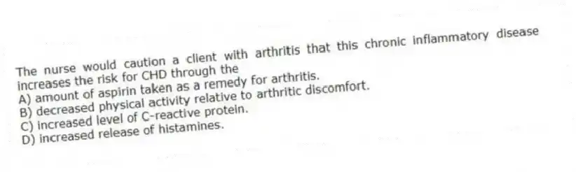 The nurse would caution a client with arthritis that this chronic inflammatory disease increases the risk for CHD through the
A) amount of aspirin taken as a remedy for arthritis.
B) decreased physical activity relative to arthritic discomfort.
C) increased level of C-reactive protein.
D) increased release of histamines.