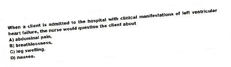 When a client is admitted to the hospital with clinical manifestations of left ventricular heart failure, the nurse would question the client about
A) abdominal pain.
B) breathlessness.
C) leg swelling.
D) nausea.