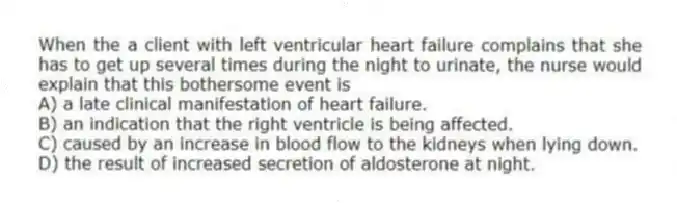 When the a client with left ventricular heart failure complains that she has to get up several times during the night to urinate, the nurse would explain that this bothersome event is
A) a late clinical manifestation of heart failure.
B) an indication that the right ventricle is being affected.
C) caused by an increase in blood flow to the kidneys when lying down.
D) the result of increased secretion of aldosterone at night.