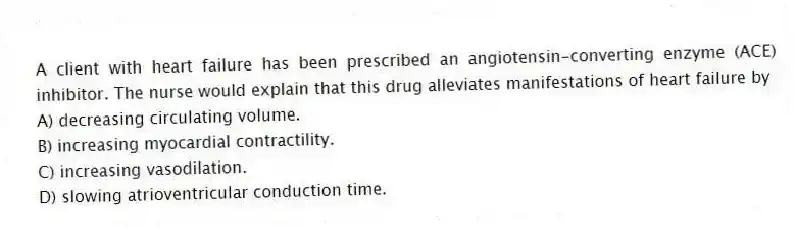 A client with heart failure has been prescribed an angiotensin-converting enzyme (ACE) inhibitor. The nurse would explain that this drug alleviates manifestations of heart failure by
A) decreasing circulating volume.
B) increasing myocardial contractility.
C) increasing vasodilation.
D) slowing atrioventricular conduction time.