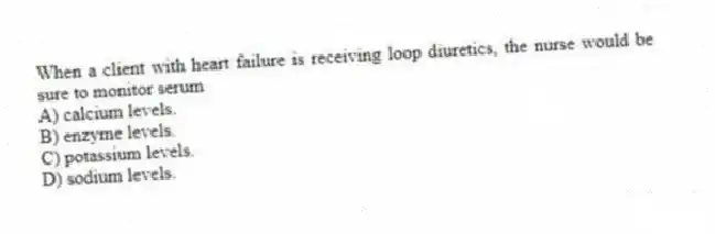 When a client with heart failure is receiving loop diuretics, the nurse would be sure to monitor serum
A) calcium levels.
B) enzyme levels.
C) potassium levels.
D) sodium levels.