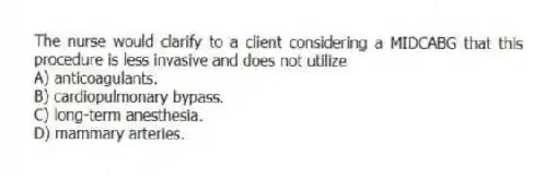 The nurse would clarify to a client considering a MIDCABG that this procedure is less invasive and does not utilize
A) anticoagulants.
B) cardiopulmonary bypass.
C) long-term anesthesia.
D) mammary arteries.