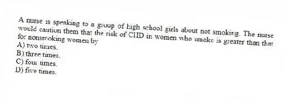 A nurse is speaking to a group of high school girls about not smoking. The nurse would caution them that the risk of CHD in women who smoke is greater than that for nonsmoking women by
A) two times.
B) three times.
C) four times.
D) five times.