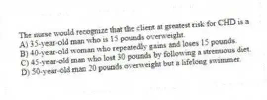 The nurse would recognize that the client at greatest risk for CHD is a
A) 35-year-old man who is 15 pounds overweight.
B) 40-year-old woman who repeatedly gains and loses 15 pounds.
C) 45-year-old man who lost 30 pounds by following a strenuous diet.
D) 50-year-old man 20 pounds overweight but a lifelong swimmer.