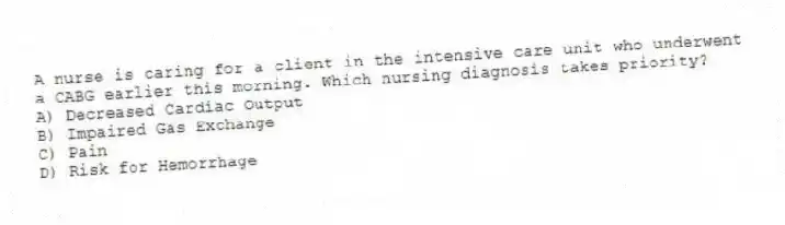 A nurse is caring for a client in the intensive care unit who underwent a CABG earlier this morning. Which nursing diagnosis takes priority?
A) Decreased Cardiac Output
B) Impaired Gas Exchange
C) Pain
D) Risk for Hemorrhage