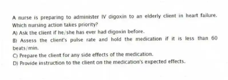 A nurse is preparing to administer IV digoxin to an elderly client in heart failure. Which nursing action takes priority?
A) Ask the client if he/she has ever had digoxin before.
B) Assess the client's pulse rate and hold the medication if it is less than 60 beats/min.
C) Prepare the client for any side effects of the medication.
D) Provide instruction to the client on the medication's expected effects.