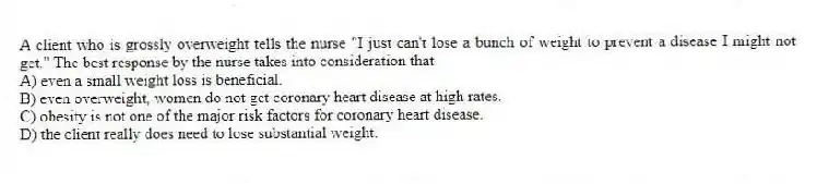 A client who is grossly overweight tells the nurse "I just can't lose a bunch of weight to prevent a disease I might not get." The best response by the nurse takes into consideration that
A) even a small weight loss is beneficial.
B) even overweight, women do not get coronary heart disease at high rates.
C) obesity is not one of the major risk factors for coronary heart disease.
D) the client really does need to lose substantial weight.