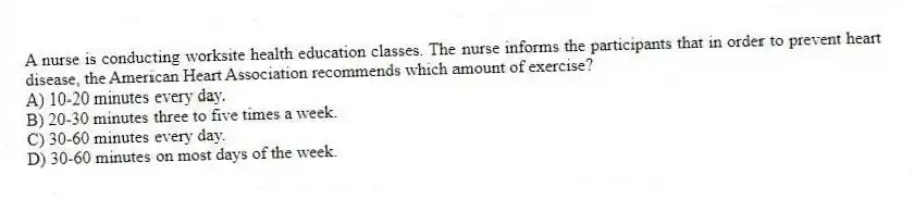 A nurse is conducting worksite health education classes. The nurse informs the participants that in order to prevent heart disease, the American Heart Association recommends which amount of exercise?
A) 10-20 minutes every day.
B) 20-30 minutes three to five times a week.
C) 30-60 minutes every day.
D) 30-60 minutes on most days of the week.