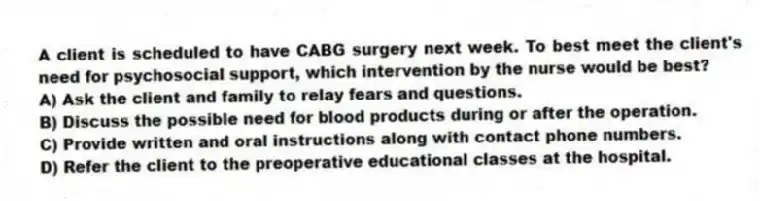 A client is scheduled to have CABG surgery next week. To best meet the client's need for psychosocial support, which intervention by the nurse would be best?
A) Ask the client and family to relay fears and questions.
B) Discuss the possible need for blood products during or after the operation.
C) Provide written and oral instructions along with contact phone numbers.
D) Refer the client to the preoperative educational classes at the hospital.