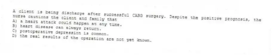 A client is being discharge after successful CABG surgery. Despite the positive prognosis, the nurse cautions the client and family that
A) a heart attack could happen at any time.
B) heart disease can always return.
C) postoperative depression is common.
D) the real results of the operation are not yet known.
