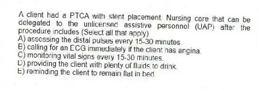 A client had a PTCA with stent placement. Nursing care that can be delegated to the unlicensed assistive personnel (UAP) after the procedure includes (Select all that apply)
A) assessing the distal pulses every 15-30 minutes.
B) calling for an ECG immediately if the client has angina.
C) monitoring vital signs every 15-30 minutes.
D) providing the client with plenty of fluids to drink.
E) reminding the client to remain flat in bed.