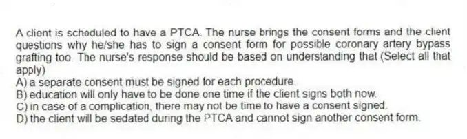 A client is scheduled to have a PTCA. The nurse brings the consent forms and the client questions why he/she has to sign a consent form for possible coronary artery bypass grafting too. The nurse's response should be based on understanding that (Select all that apply)
A) a separate consent must be signed for each procedure.
B) education will only have to be done one time if the client signs both now.
C) in case of a complication, there may not be time to have a consent signed.
D) the client will be sedated during the PTCA and cannot sign another consent form.