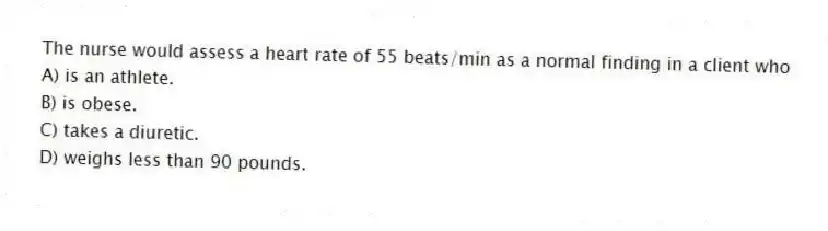 The nurse would assess a heart rate of 55 beats/min as a normal finding in a client who
A) is an athlete.
B) is obese.
C) takes a diuretic.
D) weighs less than 90 pounds.