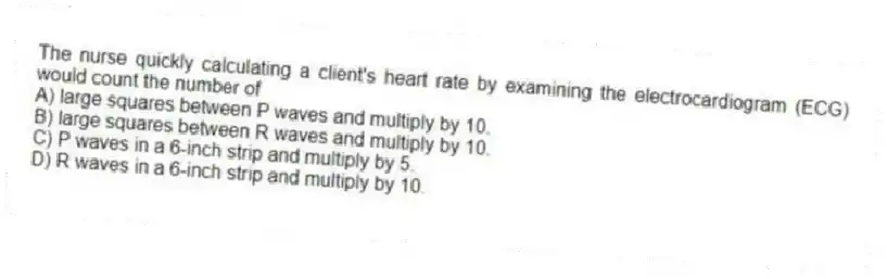 The nurse quickly calculating a client's heart rate by examining the electrocardiogram (ECG) would count the number of
A) large squares between P waves and multiply by 10.
B) large squares between R waves and multiply by 10.
C) P waves in a 6-inch strip and multiply by 5.
D) R waves in a 6-inch strip and multiply by 10.