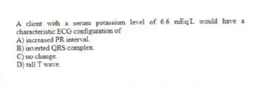 A client with a serum potassium level of 6.6 mEq/L would have a characteristic ECG configuration of
A) increased PR interval.
B) inverted QRS complex.
C) no change.
D) tall T wave.