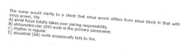 The nurse would clarify to a client that sinus arrest differs from sinus block in that with sinus arrest, the
A) atrial focus totally takes over pacing responsibility.
B) atrioventricular (AV) node is the primary pacemaker.
C) rhythm is regular.
D) sinoatrial (SA) node occasionally fails to fire.