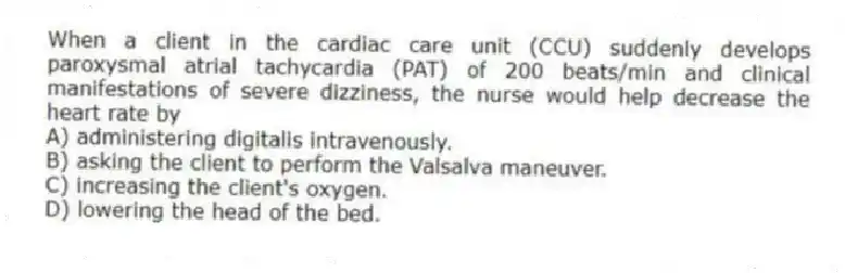 When a client in the cardiac care unit (CCU) suddenly develops paroxysmal atrial tachycardia (PAT) of 200 beats/min and clinical manifestations of severe dizziness, the nurse would help decrease the heart rate by
A) administering digitalis intravenously.
B) asking the client to perform the Valsalva maneuver.
C) increasing the client's oxygen.
D) lowering the head of the bed.