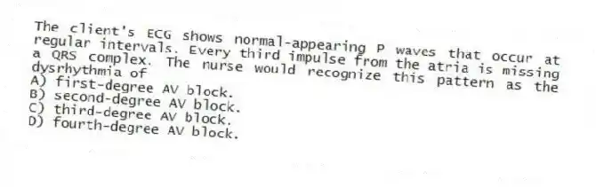 The client's ECG shows normal-appearing P waves that occur at regular intervals. Every third impulse from the atria is missing a QRS complex. The nurse would recognize this pattern as the dysrhythmia of
A) first-degree AV block.
B) second-degree AV block.
C) third-degree AV block.
D) fourth-degree AV block.