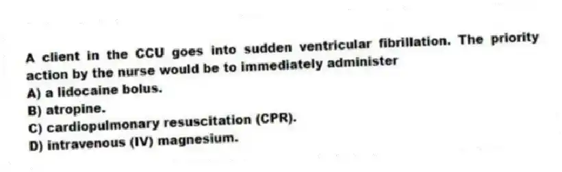 A client in the CCU goes into sudden ventricular fibrillation. The priority action by the nurse would be to immediately administer
A) a lidocaine bolus.
B) atropine.
C) cardiopulmonary resuscitation (CPR).
D) intravenous (IV) magnesium.