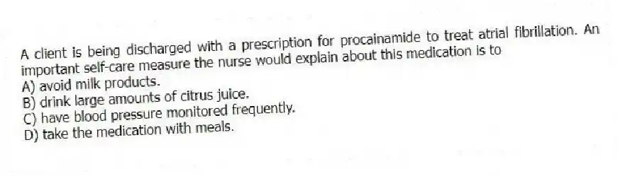A client is being discharged with a prescription for procainamide to treat atrial fibrillation. An important self-care measure the nurse would explain about this medication is to
A) avoid milk products.
B) drink large amounts of citrus juice.
C) have blood pressure monitored frequently.
D) take the medication with meals.