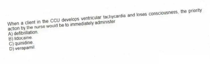 When a client in the CCU develops ventricular tachycardia and loses consciousness, the priority action by the nurse would be to immediately administer
A) defibrillation.
B) lidocaine.
C) quinidine.
D) verapamil.