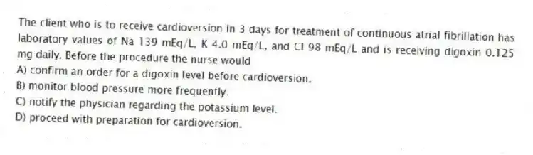 The client who is to receive cardioversion in 3 days for treatment of continuous atrial fibrillation has laboratory values of Na 139 mEq/L, K 4.0 mEq/L, and Cl 98 mEq/L and is receiving digoxin 0.125 mg daily. Before the procedure the nurse would
A) confirm an order for a digoxin level before cardioversion.
B) monitor blood pressure more frequently.
C) notify the physician regarding the potassium level.
D) proceed with preparation for cardioversion.