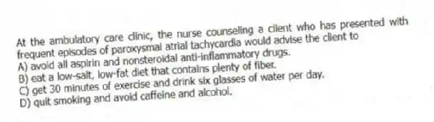 At the ambulatory care clinic, the nurse counseling a client who has presented with frequent episodes of paroxysmal atrial tachycardia would advise the client to
A) avoid all aspirin and nonsteroidal anti-inflammatory drugs.
B) eat a low-salt, low-fat diet that contains plenty of fiber.
C) get 30 minutes of exercise and drink six glasses of water per day.
D) quit smoking and avoid caffeine and alcohol.