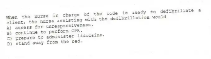 When the nurse in charge of the code is ready to defibrillate a client, the nurse assisting with the defibrillation would
A) assess for unresponsiveness.
B) continue to perform CPR.
C) prepare to administer lidocaine.
D) stand away from the bed.