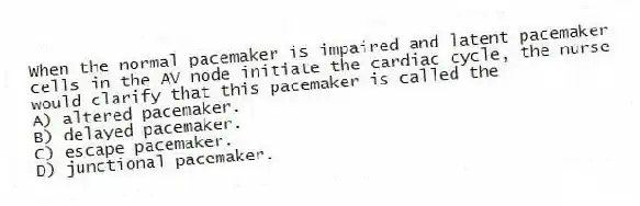 When the normal pacemaker is impaired and latent pacemaker cells in the AV node initiate the cardiac cycle, the nurse would clarify that this pacemaker is called the
A) altered pacemaker.
B) delayed pacemaker.
C) escape pacemaker.
D) junctional pacemaker.